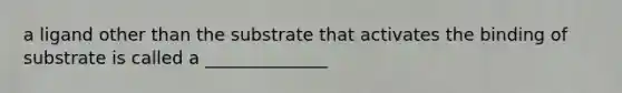 a ligand other than the substrate that activates the binding of substrate is called a ______________