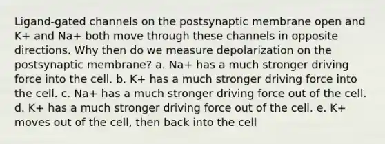 Ligand-gated channels on the postsynaptic membrane open and K+ and Na+ both move through these channels in opposite directions. Why then do we measure depolarization on the postsynaptic membrane? a. Na+ has a much stronger driving force into the cell. b. K+ has a much stronger driving force into the cell. c. Na+ has a much stronger driving force out of the cell. d. K+ has a much stronger driving force out of the cell. e. K+ moves out of the cell, then back into the cell