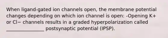 When ligand-gated ion channels open, the membrane potential changes depending on which ion channel is open: -Opening K+ or Cl− channels results in a graded hyperpolarization called ________________ postsynaptic potential (IPSP).