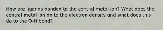 How are ligands bonded to the central metal ion? What does the central metal ion do to the electron density and what does this do to the O-H bond?