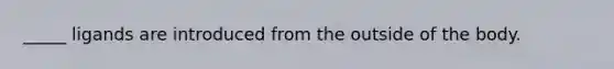 _____ ligands are introduced from the outside of the body.