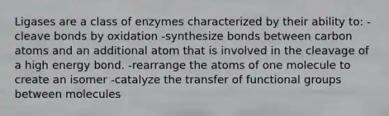 Ligases are a class of enzymes characterized by their ability to: -cleave bonds by oxidation -synthesize bonds between carbon atoms and an additional atom that is involved in the cleavage of a high energy bond. -rearrange the atoms of one molecule to create an isomer -catalyze the transfer of functional groups between molecules