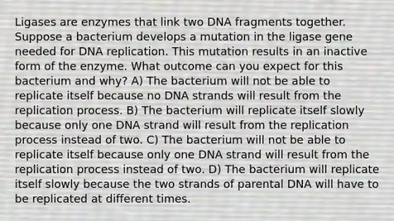 Ligases are enzymes that link two DNA fragments together. Suppose a bacterium develops a mutation in the ligase gene needed for <a href='https://www.questionai.com/knowledge/kofV2VQU2J-dna-replication' class='anchor-knowledge'>dna replication</a>. This mutation results in an inactive form of the enzyme. What outcome can you expect for this bacterium and why? A) The bacterium will not be able to replicate itself because no DNA strands will result from the replication process. B) The bacterium will replicate itself slowly because only one DNA strand will result from the replication process instead of two. C) The bacterium will not be able to replicate itself because only one DNA strand will result from the replication process instead of two. D) The bacterium will replicate itself slowly because the two strands of parental DNA will have to be replicated at different times.