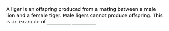 A liger is an offspring produced from a mating between a male lion and a female tiger. Male ligers cannot produce offspring. This is an example of __________ __________.