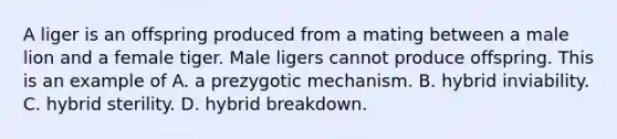 A liger is an offspring produced from a mating between a male lion and a female tiger. Male ligers cannot produce offspring. This is an example of A. a prezygotic mechanism. ​B. hybrid inviability. C. hybrid sterility. ​​D. hybrid breakdown.