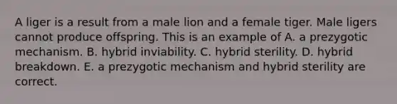 A liger is a result from a male lion and a female tiger. Male ligers cannot produce offspring. This is an example of A. a prezygotic mechanism. B. hybrid inviability. C. hybrid sterility. D. hybrid breakdown. E. a prezygotic mechanism and hybrid sterility are correct.