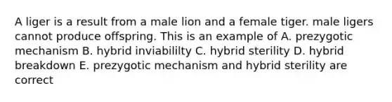 A liger is a result from a male lion and a female tiger. male ligers cannot produce offspring. This is an example of A. prezygotic mechanism B. hybrid inviabililty C. hybrid sterility D. hybrid breakdown E. prezygotic mechanism and hybrid sterility are correct