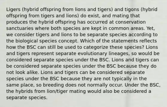 Ligers (hybrid offspring from lions and tigers) and tigons (hybrid offspring from tigers and lions) do exist, and mating that produces the hybrid offspring has occurred at conservation sanctuaries where both species are kept in common areas. Yet, we consider tigers and lions to be separate species according to the biological species concept. Which of the statements reflects how the BSC can still be used to categorize these species? Lions and tigers represent separate evolutionary lineages, so would be considered separate species under the BSC. Lions and tigers can be considered separate species under the BSC because they do not look alike. Lions and tigers can be considered separate species under the BSC because they are not typically in the same place, so breeding does not normally occur. Under the BSC, the hybrids from lion/tiger mating would also be considered a separate species.