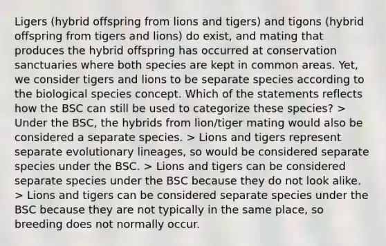 Ligers (hybrid offspring from lions and tigers) and tigons (hybrid offspring from tigers and lions) do exist, and mating that produces the hybrid offspring has occurred at conservation sanctuaries where both species are kept in common areas. Yet, we consider tigers and lions to be separate species according to the biological species concept. Which of the statements reflects how the BSC can still be used to categorize these species? > Under the BSC, the hybrids from lion/tiger mating would also be considered a separate species. > Lions and tigers represent separate evolutionary lineages, so would be considered separate species under the BSC. > Lions and tigers can be considered separate species under the BSC because they do not look alike. > Lions and tigers can be considered separate species under the BSC because they are not typically in the same place, so breeding does not normally occur.