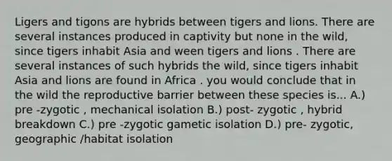 Ligers and tigons are hybrids between tigers and lions. There are several instances produced in captivity but none in the wild, since tigers inhabit Asia and ween tigers and lions . There are several instances of such hybrids the wild, since tigers inhabit Asia and lions are found in Africa . you would conclude that in the wild the reproductive barrier between these species is... A.) pre -zygotic , mechanical isolation B.) post- zygotic , hybrid breakdown C.) pre -zygotic gametic isolation D.) pre- zygotic, geographic /habitat isolation