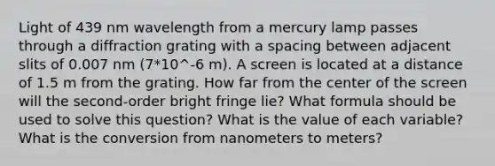 Light of 439 nm wavelength from a mercury lamp passes through a diffraction grating with a spacing between adjacent slits of 0.007 nm (7*10^-6 m). A screen is located at a distance of 1.5 m from the grating. How far from the center of the screen will the second-order bright fringe lie? What formula should be used to solve this question? What is the value of each variable? What is the conversion from nanometers to meters?