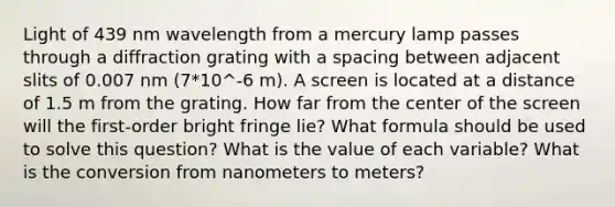 Light of 439 nm wavelength from a mercury lamp passes through a diffraction grating with a spacing between adjacent slits of 0.007 nm (7*10^-6 m). A screen is located at a distance of 1.5 m from the grating. How far from the center of the screen will the first-order bright fringe lie? What formula should be used to solve this question? What is the value of each variable? What is the conversion from nanometers to meters?