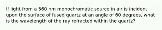 If light from a 560 nm monochromatic source in air is incident upon the surface of fused quartz at an angle of 60 degrees, what is the wavelength of the ray refracted within the quartz?