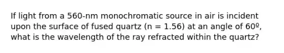 If light from a 560-nm monochromatic source in air is incident upon the surface of fused quartz (n = 1.56) at an angle of 60º, what is the wavelength of the ray refracted within the quartz?