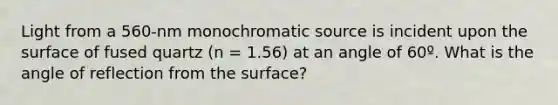 Light from a 560-nm monochromatic source is incident upon the surface of fused quartz (n = 1.56) at an angle of 60º. What is the angle of reflection from the surface?