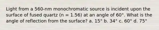 Light from a 560-nm monochromatic source is incident upon the surface of fused quartz (n = 1.56) at an angle of 60°. What is the angle of reflection from the surface? a. 15° b. 34° c. 60° d. 75°