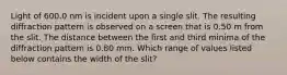 Light of 600.0 nm is incident upon a single slit. The resulting diffraction pattern is observed on a screen that is 0.50 m from the slit. The distance between the first and third minima of the diffraction pattern is 0.80 mm. Which range of values listed below contains the width of the slit?