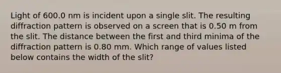 Light of 600.0 nm is incident upon a single slit. The resulting diffraction pattern is observed on a screen that is 0.50 m from the slit. The distance between the first and third minima of the diffraction pattern is 0.80 mm. Which range of values listed below contains the width of the slit?