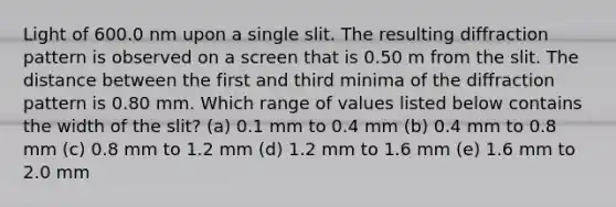 Light of 600.0 nm upon a single slit. The resulting diffraction pattern is observed on a screen that is 0.50 m from the slit. The distance between the first and third minima of the diffraction pattern is 0.80 mm. Which range of values listed below contains the width of the slit? (a) 0.1 mm to 0.4 mm (b) 0.4 mm to 0.8 mm (c) 0.8 mm to 1.2 mm (d) 1.2 mm to 1.6 mm (e) 1.6 mm to 2.0 mm