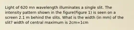 Light of 620 mn wavelength illuminates a single slit. The intensity pattern shown in the figure(Figure 1) is seen on a screen 2.1 m behind the slits. What is the width (in mm) of the slit? width of central maximum is 2cm=1cm