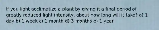 If you light acclimatize a plant by giving it a final period of greatly reduced light intensity, about how long will it take? a) 1 day b) 1 week c) 1 month d) 3 months e) 1 year