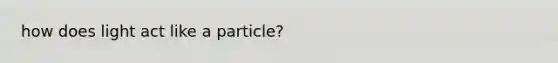 how does light act like a particle?