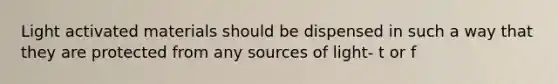 Light activated materials should be dispensed in such a way that they are protected from any sources of light- t or f