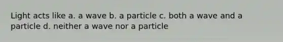 Light acts like a. a wave b. a particle c. both a wave and a particle d. neither a wave nor a particle