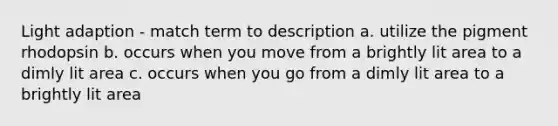 Light adaption - match term to description a. utilize the pigment rhodopsin b. occurs when you move from a brightly lit area to a dimly lit area c. occurs when you go from a dimly lit area to a brightly lit area