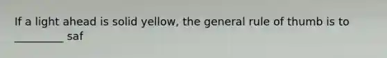 If a light ahead is solid yellow, the general rule of thumb is to _________ saf