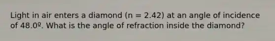 Light in air enters a diamond (n = 2.42) at an angle of incidence of 48.0º. What is the angle of refraction inside the diamond?