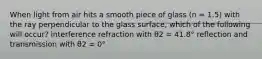 When light from air hits a smooth piece of glass (n = 1.5) with the ray perpendicular to the glass surface, which of the following will occur? interference refraction with θ2 = 41.8° reflection and transmission with θ2 = 0°