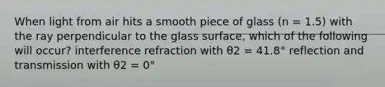 When light from air hits a smooth piece of glass (n = 1.5) with the ray perpendicular to the glass surface, which of the following will occur? interference refraction with θ2 = 41.8° reflection and transmission with θ2 = 0°