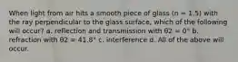 When light from air hits a smooth piece of glass (n = 1.5) with the ray perpendicular to the glass surface, which of the following will occur? a. reflection and transmission with θ2 = 0° b. refraction with θ2 = 41.8° c. interference d. All of the above will occur.