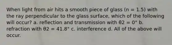 When light from air hits a smooth piece of glass (n = 1.5) with the ray perpendicular to the glass surface, which of the following will occur? a. reflection and transmission with θ2 = 0° b. refraction with θ2 = 41.8° c. interference d. All of the above will occur.