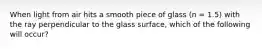 When light from air hits a smooth piece of glass (n = 1.5) with the ray perpendicular to the glass surface, which of the following will occur?