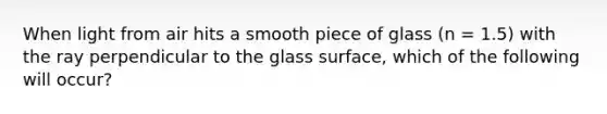 When light from air hits a smooth piece of glass (n = 1.5) with the ray perpendicular to the glass surface, which of the following will occur?