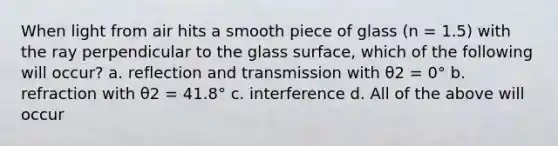 When light from air hits a smooth piece of glass (n = 1.5) with the ray perpendicular to the glass surface, which of the following will occur? a. reflection and transmission with θ2 = 0° b. refraction with θ2 = 41.8° c. interference d. All of the above will occur