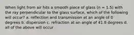 When light from air hits a smooth piece of glass (n = 1.5) with the ray perpendicular to the glass surface, which of the following will occur? a. reflection and transmission at an angle of 0 degrees b. dispersion c. refraction at an angle of 41.8 degrees d. all of the above will occur