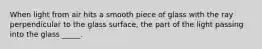 When light from air hits a smooth piece of glass with the ray perpendicular to the glass surface, the part of the light passing into the glass _____.