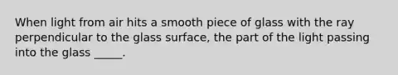 When light from air hits a smooth piece of glass with the ray perpendicular to the glass surface, the part of the light passing into the glass _____.