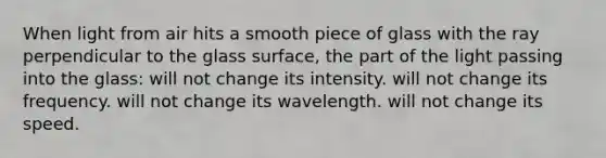 When light from air hits a smooth piece of glass with the ray perpendicular to the glass surface, the part of the light passing into the glass: will not change its intensity. will not change its frequency. will not change its wavelength. will not change its speed.