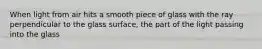 When light from air hits a smooth piece of glass with the ray perpendicular to the glass surface, the part of the light passing into the glass