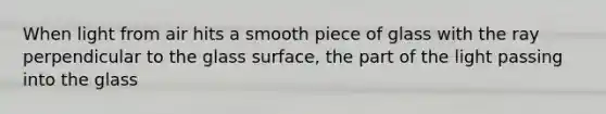 When light from air hits a smooth piece of glass with the ray perpendicular to the glass surface, the part of the light passing into the glass