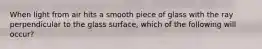 When light from air hits a smooth piece of glass with the ray perpendicular to the glass surface, which of the following will occur?