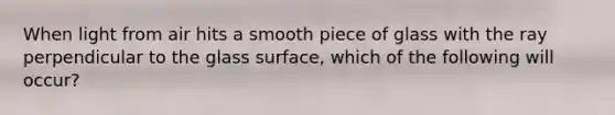 When light from air hits a smooth piece of glass with the ray perpendicular to the glass surface, which of the following will occur?