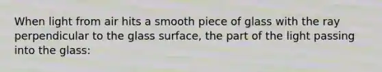 When light from air hits a smooth piece of glass with the ray perpendicular to the glass surface, the part of the light passing into the glass: