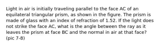Light in air is initially traveling parallel to the face AC of an equilateral triangular prism, as shown in the figure. The prism is made of glass with an index of refraction of 1.52. If the light does not strike the face AC, what is the angle between the ray as it leaves the prism at face BC and the normal in air at that face? (pic 7-8)