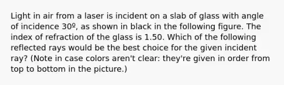 Light in air from a laser is incident on a slab of glass with angle of incidence 30º, as shown in black in the following figure. The index of refraction of the glass is 1.50. Which of the following reflected rays would be the best choice for the given incident ray? (Note in case colors aren't clear: they're given in order from top to bottom in the picture.)