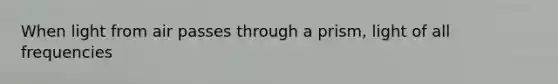 When light from air passes through a prism, light of all frequencies